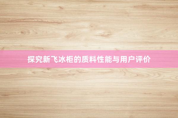 探究新飞冰柜的质料性能与用户评价