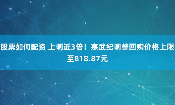 股票如何配资 上调近3倍！寒武纪调整回购价格上限至818.87元