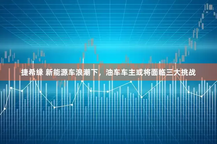 捷希缘 新能源车浪潮下，油车车主或将面临三大挑战