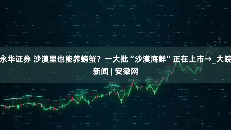 永华证券 沙漠里也能养螃蟹？一大批“沙漠海鲜”正在上市→_大皖新闻 | 安徽网