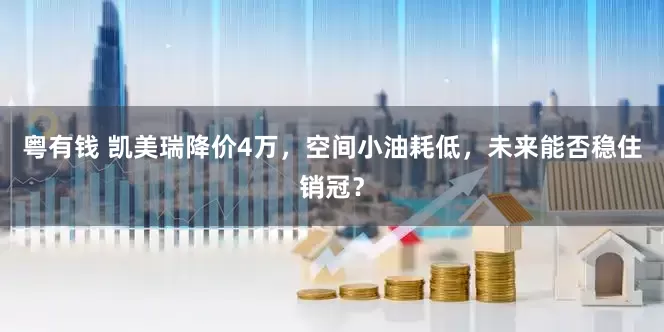 粤有钱 凯美瑞降价4万，空间小油耗低，未来能否稳住销冠？