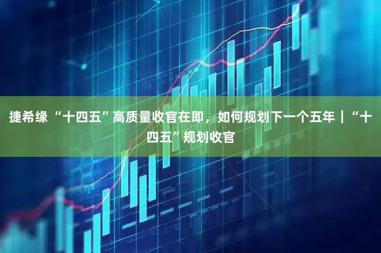 捷希缘 “十四五”高质量收官在即，如何规划下一个五年｜“十四五”规划收官