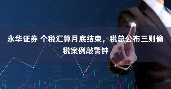 永华证券 个税汇算月底结束，税总公布三则偷税案例敲警钟