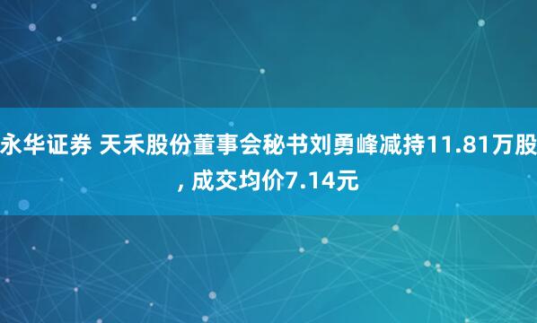 永华证券 天禾股份董事会秘书刘勇峰减持11.81万股, 成交均价7.14元