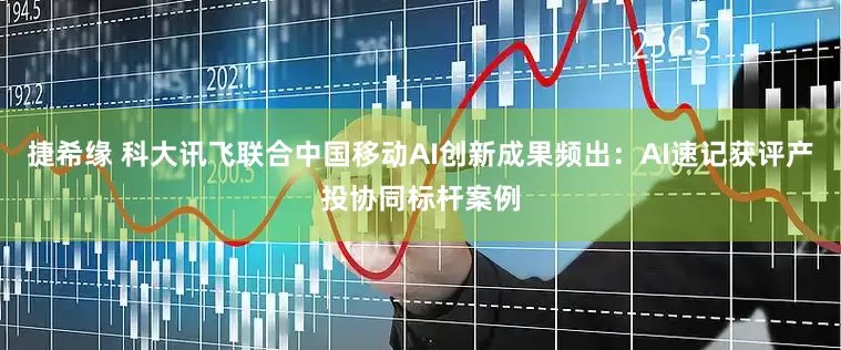 捷希缘 科大讯飞联合中国移动AI创新成果频出：AI速记获评产投协同标杆案例