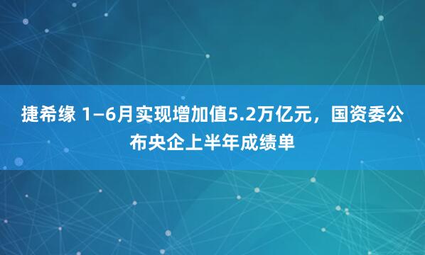 捷希缘 1—6月实现增加值5.2万亿元，国资委公布央企上半年成绩单