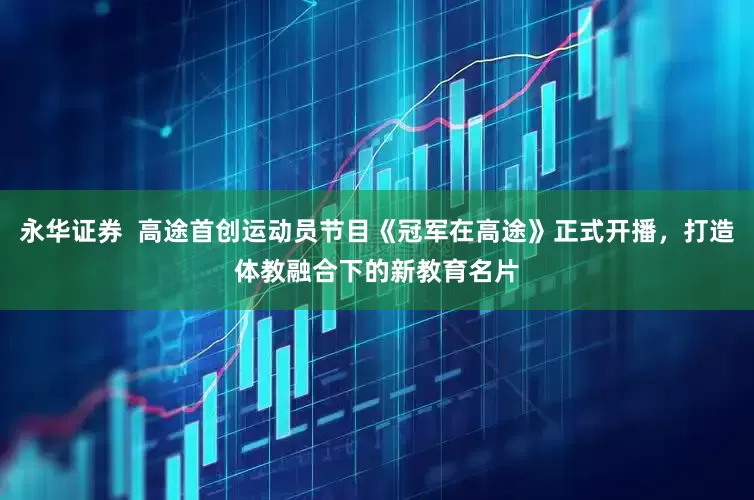 永华证券  高途首创运动员节目《冠军在高途》正式开播，打造体教融合下的新教育名片