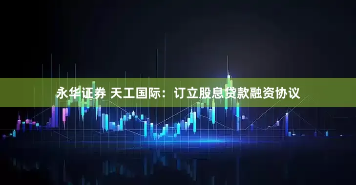 永华证券 天工国际：订立股息贷款融资协议