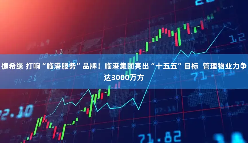 捷希缘 打响“临港服务”品牌！临港集团亮出“十五五”目标  管理物业力争达3000万方