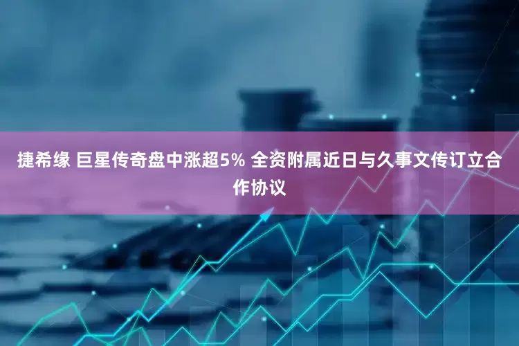 捷希缘 巨星传奇盘中涨超5% 全资附属近日与久事文传订立合作协议