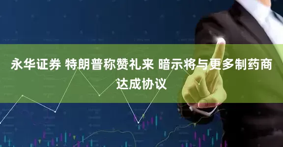 永华证券 特朗普称赞礼来 暗示将与更多制药商达成协议