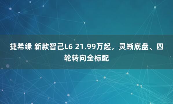 捷希缘 新款智己L6 21.99万起,灵蜥底盘、四轮转向全标配