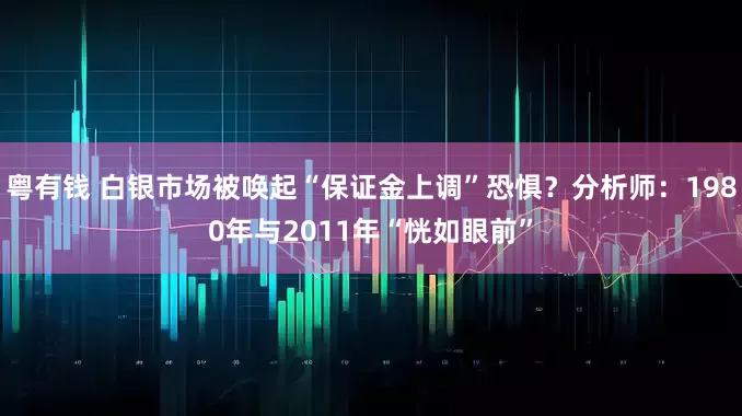 粤有钱 白银市场被唤起“保证金上调”恐惧？分析师：1980年与2011年“恍如眼前”