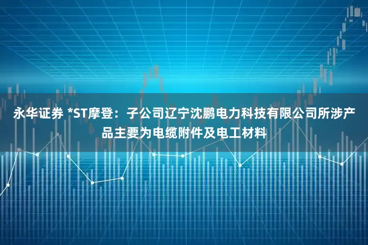 永华证券 *ST摩登：子公司辽宁沈鹏电力科技有限公司所涉产品主要为电缆附件及电工材料