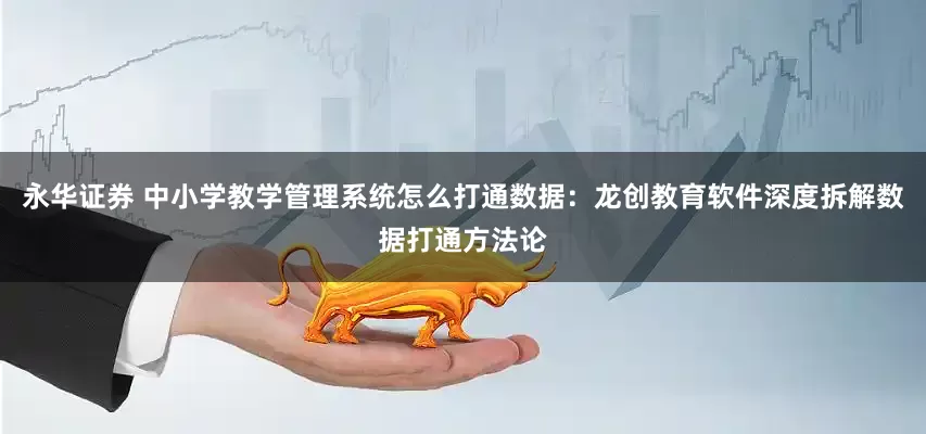 永华证券 中小学教学管理系统怎么打通数据:龙创教育软件深度拆解数据打通方法论