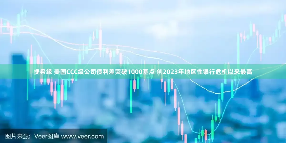 捷希缘 美国CCC级公司债利差突破1000基点 创2023年地区性银行危机以来最高